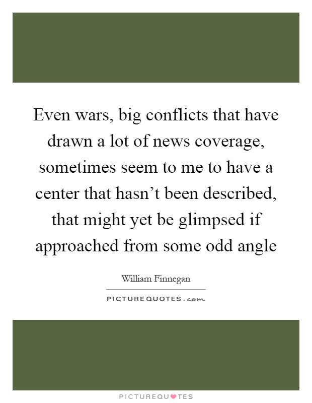 Even wars, big conflicts that have drawn a lot of news coverage, sometimes seem to me to have a center that hasn't been described, that might yet be glimpsed if approached from some odd angle Picture Quote #1