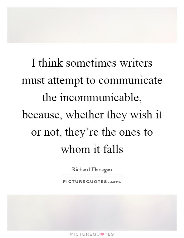 I think sometimes writers must attempt to communicate the incommunicable, because, whether they wish it or not, they're the ones to whom it falls Picture Quote #1