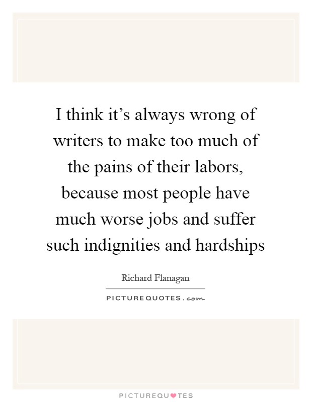I think it's always wrong of writers to make too much of the pains of their labors, because most people have much worse jobs and suffer such indignities and hardships Picture Quote #1