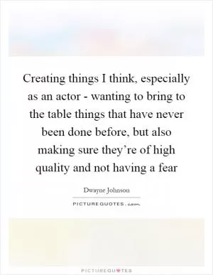 Creating things I think, especially as an actor - wanting to bring to the table things that have never been done before, but also making sure they’re of high quality and not having a fear Picture Quote #1