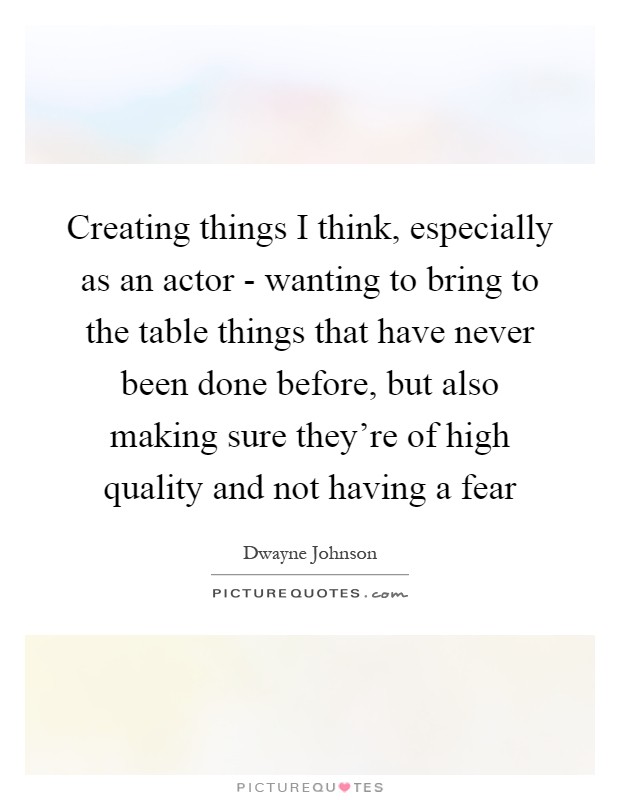 Creating things I think, especially as an actor - wanting to bring to the table things that have never been done before, but also making sure they're of high quality and not having a fear Picture Quote #1