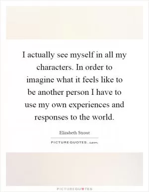 I actually see myself in all my characters. In order to imagine what it feels like to be another person I have to use my own experiences and responses to the world Picture Quote #1