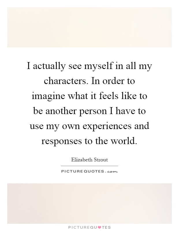I actually see myself in all my characters. In order to imagine what it feels like to be another person I have to use my own experiences and responses to the world Picture Quote #1