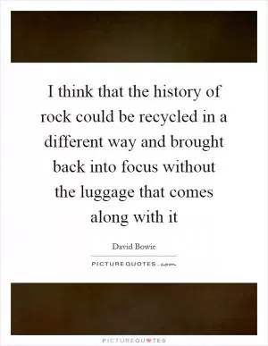 I think that the history of rock could be recycled in a different way and brought back into focus without the luggage that comes along with it Picture Quote #1