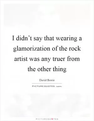 I didn’t say that wearing a glamorization of the rock artist was any truer from the other thing Picture Quote #1