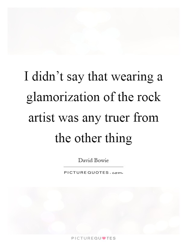 I didn't say that wearing a glamorization of the rock artist was any truer from the other thing Picture Quote #1