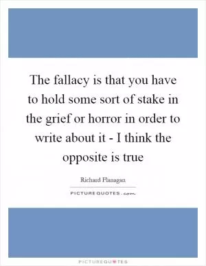 The fallacy is that you have to hold some sort of stake in the grief or horror in order to write about it - I think the opposite is true Picture Quote #1