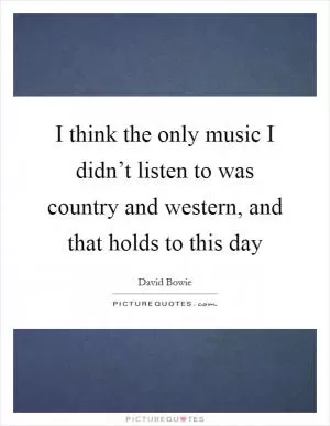 I think the only music I didn’t listen to was country and western, and that holds to this day Picture Quote #1