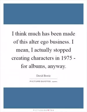 I think much has been made of this alter ego business. I mean, I actually stopped creating characters in 1975 - for albums, anyway Picture Quote #1