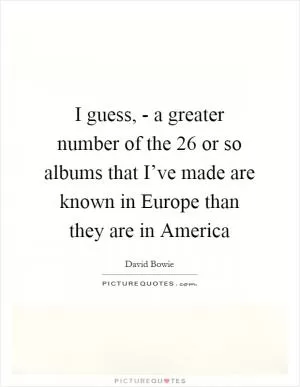 I guess, - a greater number of the 26 or so albums that I’ve made are known in Europe than they are in America Picture Quote #1