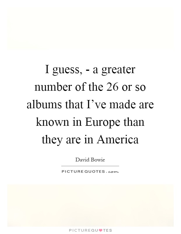 I guess, - a greater number of the 26 or so albums that I've made are known in Europe than they are in America Picture Quote #1