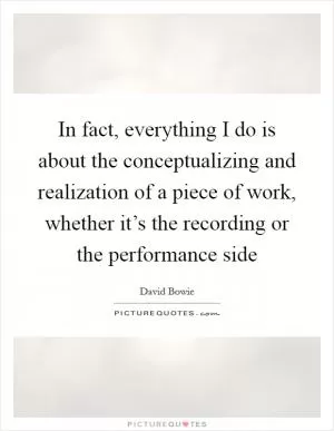In fact, everything I do is about the conceptualizing and realization of a piece of work, whether it’s the recording or the performance side Picture Quote #1