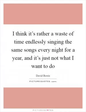 I think it’s rather a waste of time endlessly singing the same songs every night for a year, and it’s just not what I want to do Picture Quote #1