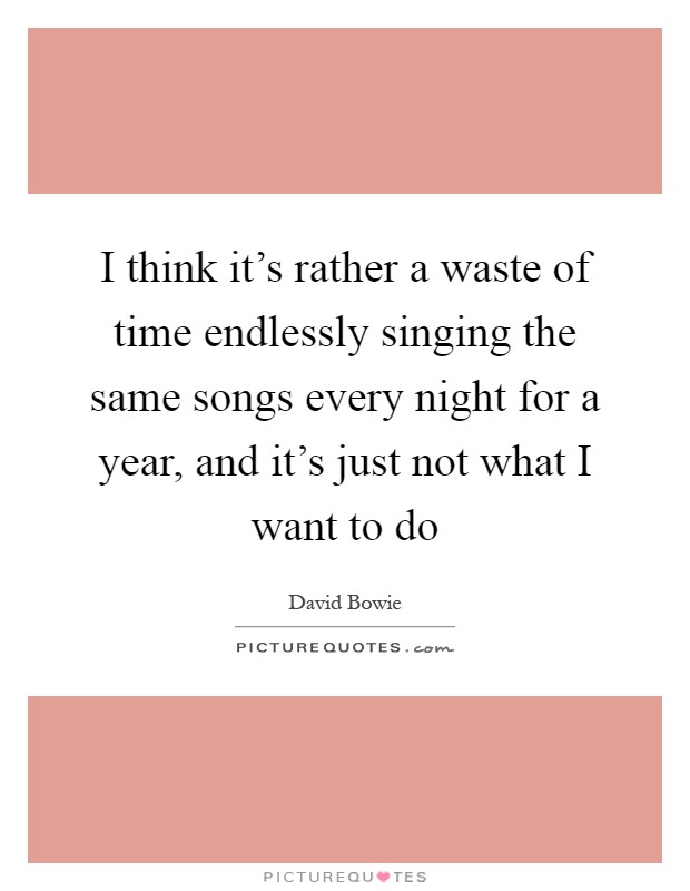 I think it's rather a waste of time endlessly singing the same songs every night for a year, and it's just not what I want to do Picture Quote #1
