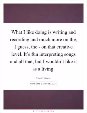 What I like doing is writing and recording and much more on the, I guess, the - on that creative level. It’s fun interpreting songs and all that, but I wouldn’t like it as a living Picture Quote #1
