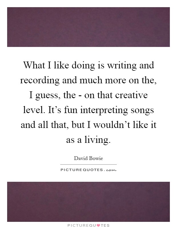 What I like doing is writing and recording and much more on the, I guess, the - on that creative level. It's fun interpreting songs and all that, but I wouldn't like it as a living Picture Quote #1