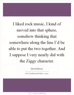 I liked rock music, I kind of moved into that sphere, somehow thinking that somewhere along the line I’d be able to put the two together. And I suppose I very nearly did with the Ziggy character Picture Quote #1