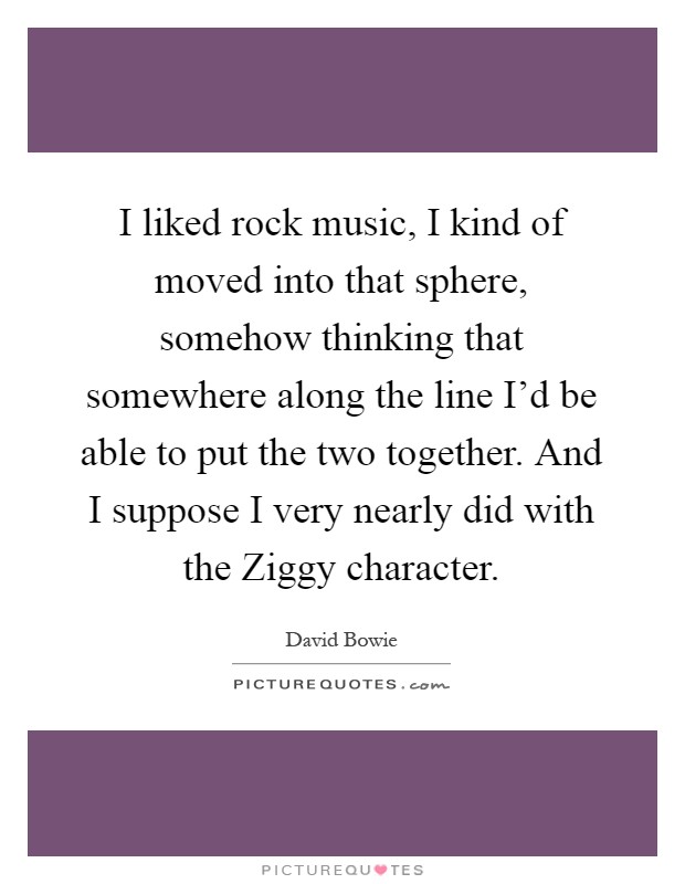 I liked rock music, I kind of moved into that sphere, somehow thinking that somewhere along the line I'd be able to put the two together. And I suppose I very nearly did with the Ziggy character Picture Quote #1