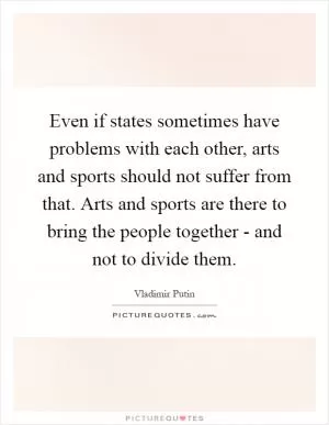Even if states sometimes have problems with each other, arts and sports should not suffer from that. Arts and sports are there to bring the people together - and not to divide them Picture Quote #1
