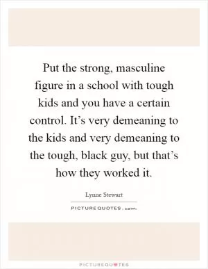 Put the strong, masculine figure in a school with tough kids and you have a certain control. It’s very demeaning to the kids and very demeaning to the tough, black guy, but that’s how they worked it Picture Quote #1