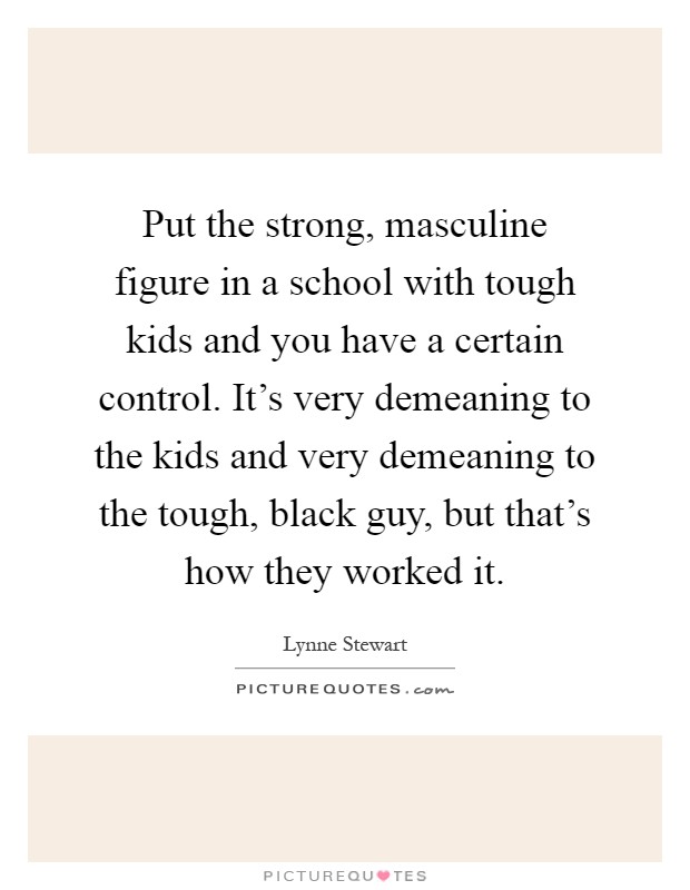 Put the strong, masculine figure in a school with tough kids and you have a certain control. It's very demeaning to the kids and very demeaning to the tough, black guy, but that's how they worked it Picture Quote #1