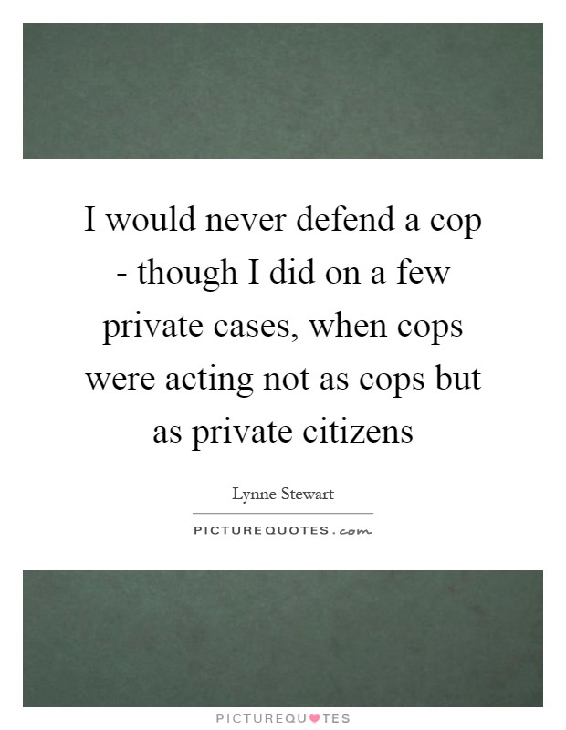 I would never defend a cop - though I did on a few private cases, when cops were acting not as cops but as private citizens Picture Quote #1