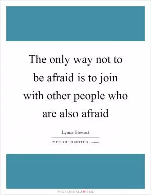 The only way not to be afraid is to join with other people who are also afraid Picture Quote #1