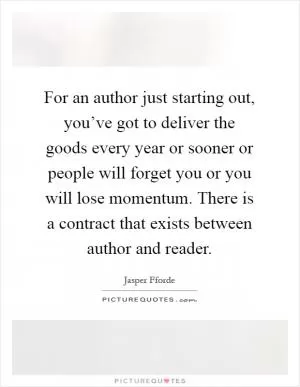 For an author just starting out, you’ve got to deliver the goods every year or sooner or people will forget you or you will lose momentum. There is a contract that exists between author and reader Picture Quote #1