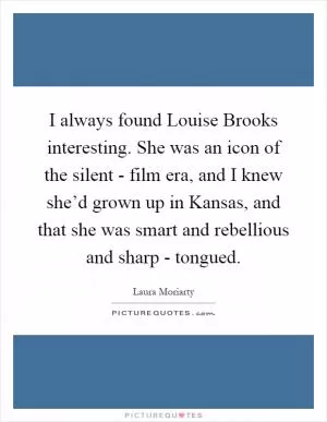 I always found Louise Brooks interesting. She was an icon of the silent - film era, and I knew she’d grown up in Kansas, and that she was smart and rebellious and sharp - tongued Picture Quote #1