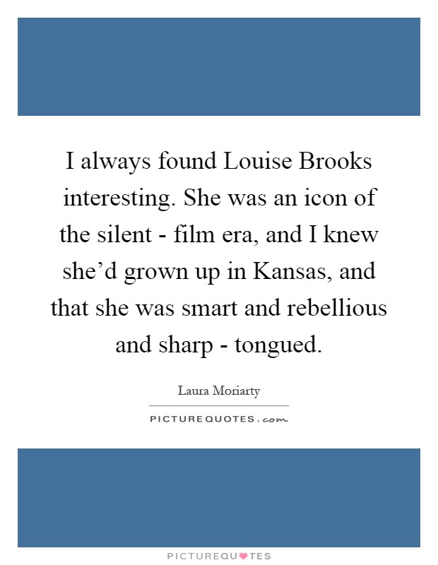 I always found Louise Brooks interesting. She was an icon of the silent - film era, and I knew she'd grown up in Kansas, and that she was smart and rebellious and sharp - tongued Picture Quote #1