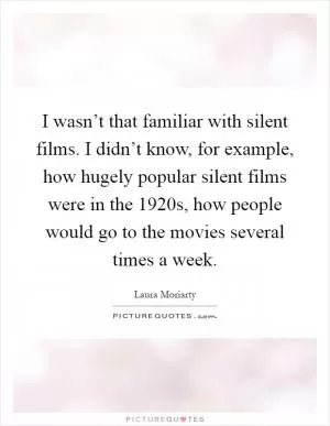 I wasn’t that familiar with silent films. I didn’t know, for example, how hugely popular silent films were in the 1920s, how people would go to the movies several times a week Picture Quote #1