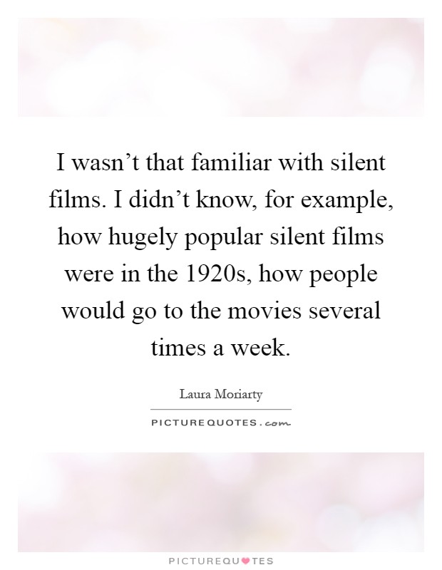 I wasn't that familiar with silent films. I didn't know, for example, how hugely popular silent films were in the 1920s, how people would go to the movies several times a week Picture Quote #1