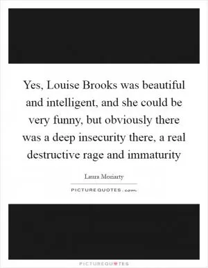 Yes, Louise Brooks was beautiful and intelligent, and she could be very funny, but obviously there was a deep insecurity there, a real destructive rage and immaturity Picture Quote #1