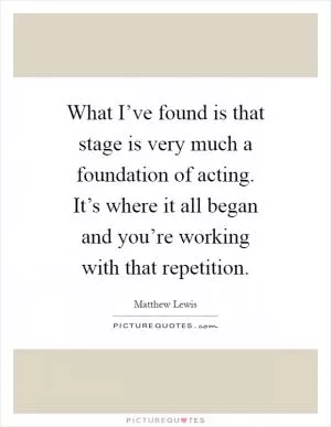 What I’ve found is that stage is very much a foundation of acting. It’s where it all began and you’re working with that repetition Picture Quote #1