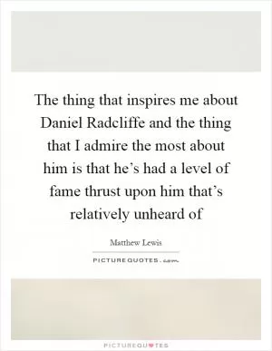 The thing that inspires me about Daniel Radcliffe and the thing that I admire the most about him is that he’s had a level of fame thrust upon him that’s relatively unheard of Picture Quote #1