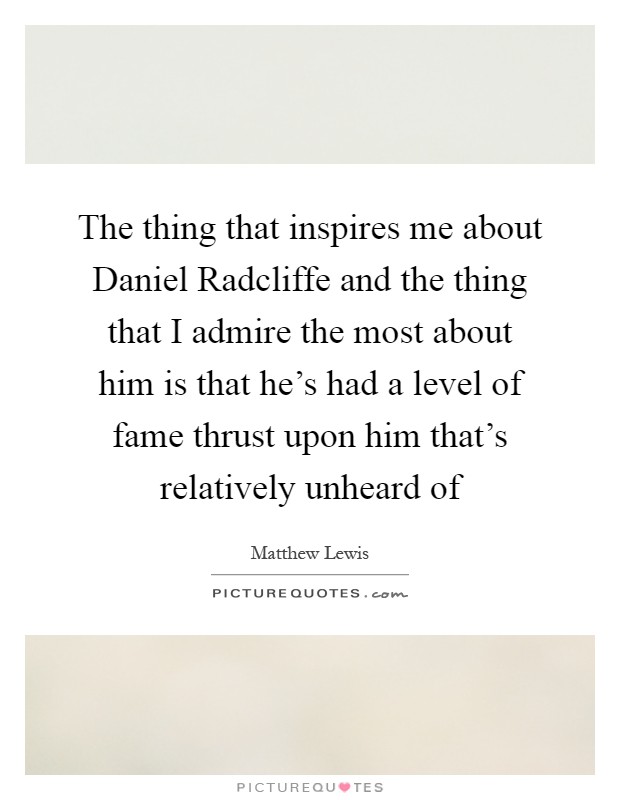 The thing that inspires me about Daniel Radcliffe and the thing that I admire the most about him is that he's had a level of fame thrust upon him that's relatively unheard of Picture Quote #1