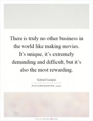 There is truly no other business in the world like making movies. It’s unique, it’s extremely demanding and difficult, but it’s also the most rewarding Picture Quote #1