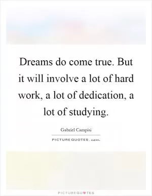 Dreams do come true. But it will involve a lot of hard work, a lot of dedication, a lot of studying Picture Quote #1