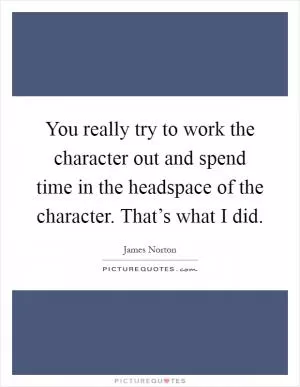 You really try to work the character out and spend time in the headspace of the character. That’s what I did Picture Quote #1