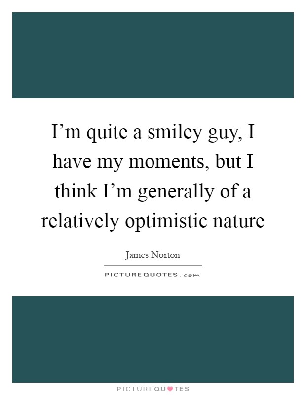 I'm quite a smiley guy, I have my moments, but I think I'm generally of a relatively optimistic nature Picture Quote #1