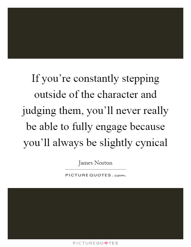 If you're constantly stepping outside of the character and judging them, you'll never really be able to fully engage because you'll always be slightly cynical Picture Quote #1
