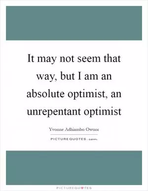 It may not seem that way, but I am an absolute optimist, an unrepentant optimist Picture Quote #1