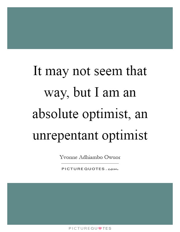 It may not seem that way, but I am an absolute optimist, an unrepentant optimist Picture Quote #1