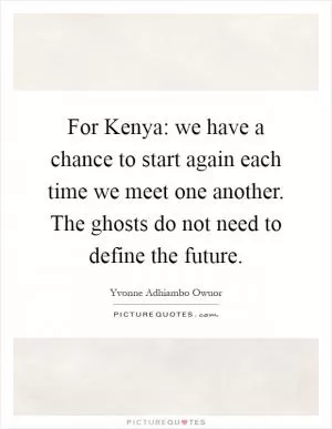 For Kenya: we have a chance to start again each time we meet one another. The ghosts do not need to define the future Picture Quote #1