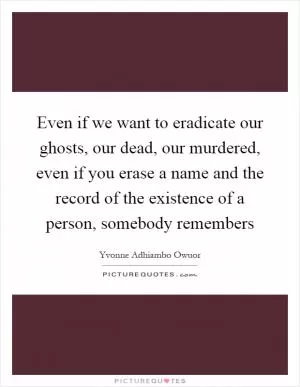 Even if we want to eradicate our ghosts, our dead, our murdered, even if you erase a name and the record of the existence of a person, somebody remembers Picture Quote #1