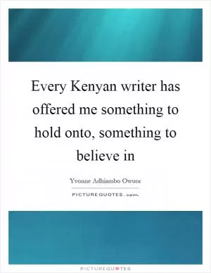 Every Kenyan writer has offered me something to hold onto, something to believe in Picture Quote #1