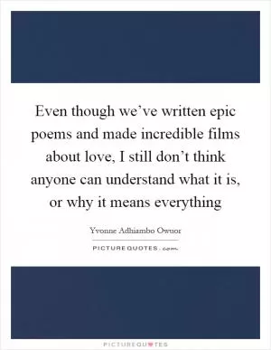 Even though we’ve written epic poems and made incredible films about love, I still don’t think anyone can understand what it is, or why it means everything Picture Quote #1