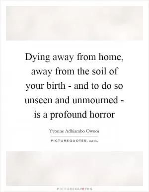 Dying away from home, away from the soil of your birth - and to do so unseen and unmourned - is a profound horror Picture Quote #1