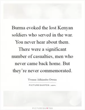 Burma evoked the lost Kenyan soldiers who served in the war. You never hear about them. There were a significant number of casualties, men who never came back home. But they’re never commemorated Picture Quote #1