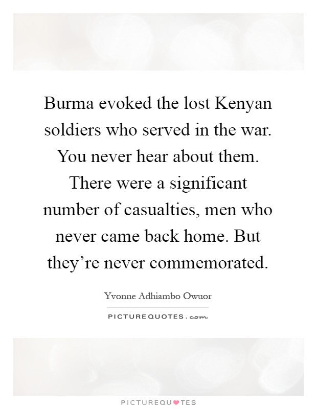Burma evoked the lost Kenyan soldiers who served in the war. You never hear about them. There were a significant number of casualties, men who never came back home. But they're never commemorated Picture Quote #1